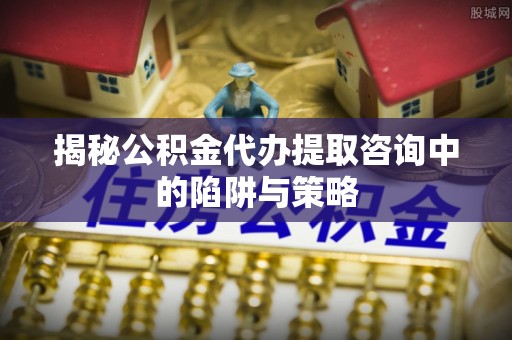 七股揭秘公积金代办提取咨询中的陷阱与策略