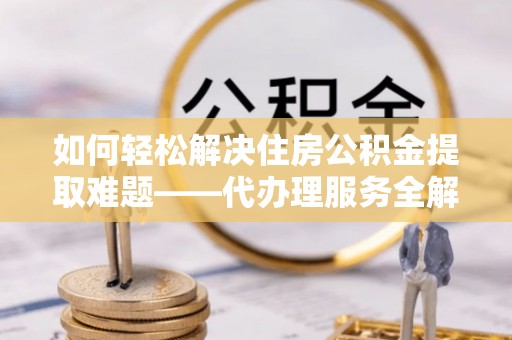 七股如何轻松解决住房公积金提取难题——代办理服务全解析