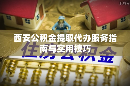 七股西安公积金提取代办服务指南与实用技巧