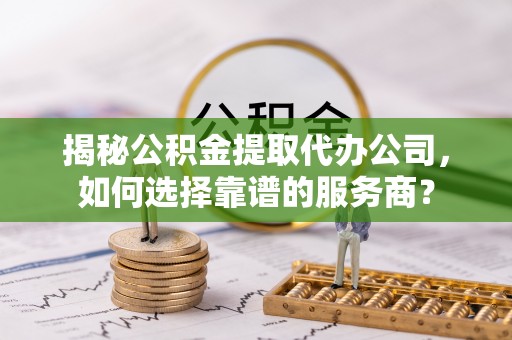 七股揭秘公积金提取代办公司，如何选择靠谱的服务商？