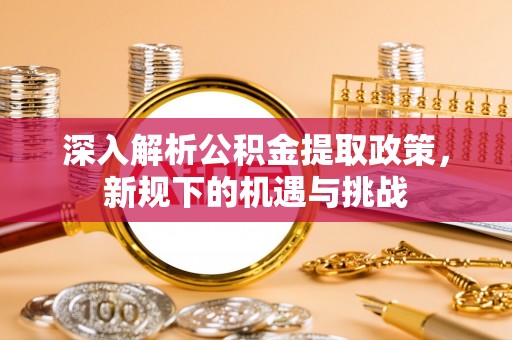 七股深入解析公积金提取政策，新规下的机遇与挑战