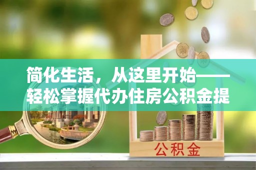 七股简化生活，从这里开始——轻松掌握代办住房公积金提取全流程