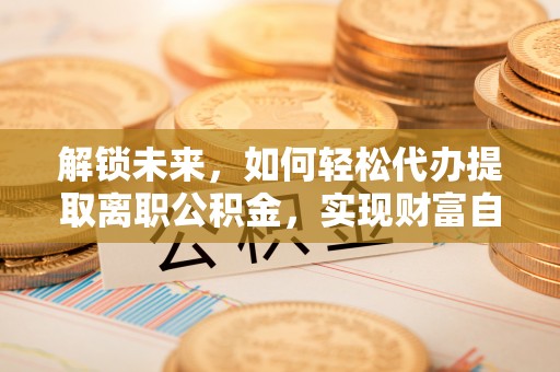 七股解锁未来，如何轻松代办提取离职公积金，实现财富自由的第一步