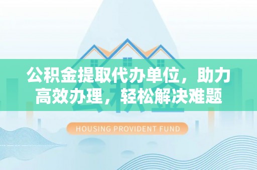 七股公积金提取代办单位，助力高效办理，轻松解决难题