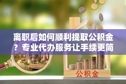 七股离职后如何顺利提取公积金？专业代办服务让手续更简单