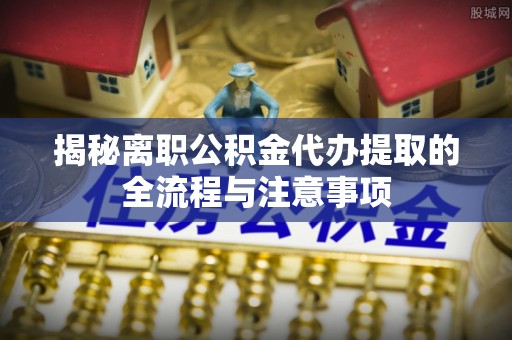 七股揭秘离职公积金代办提取的全流程与注意事项