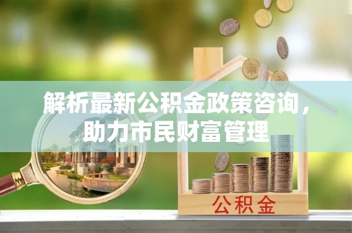 七股解析最新公积金政策咨询，助力市民财富管理