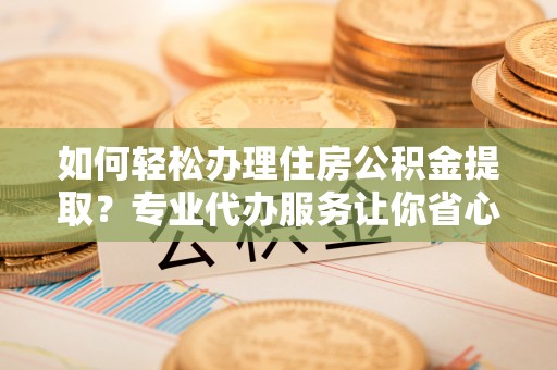 七股如何轻松办理住房公积金提取？专业代办服务让你省心无忧