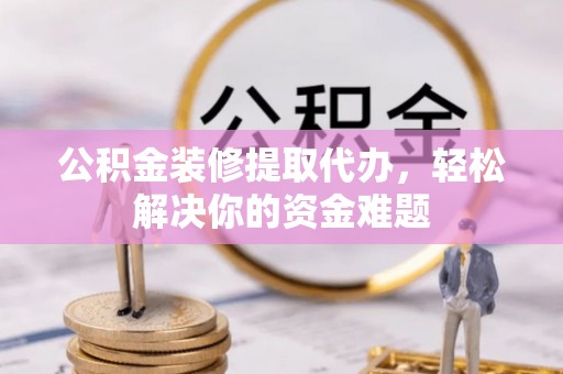 七股公积金装修提取代办，轻松解决你的资金难题