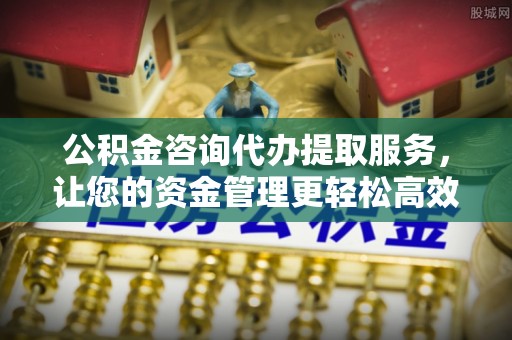 七股公积金咨询代办提取服务，让您的资金管理更轻松高效