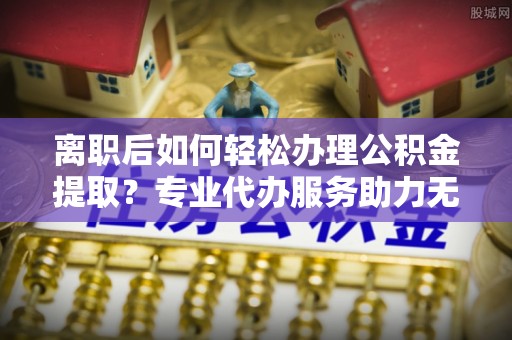 七股离职后如何轻松办理公积金提取？专业代办服务助力无忧