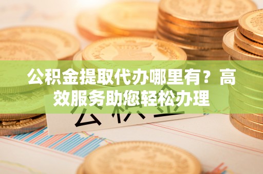 七股公积金提取代办哪里有？高效服务助您轻松办理