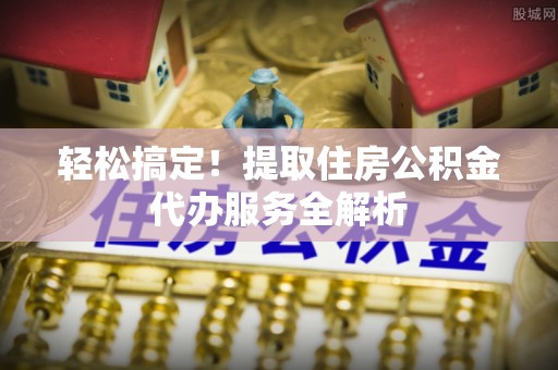七股轻松搞定！提取住房公积金代办服务全解析