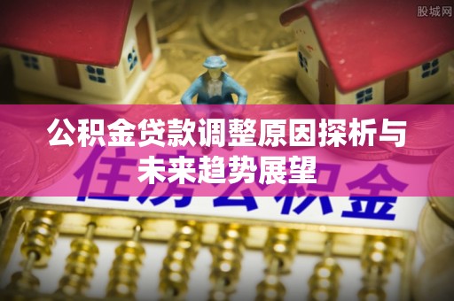 七股公积金贷款调整原因探析与未来趋势展望