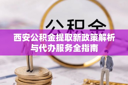 七股西安公积金提取新政策解析与代办服务全指南