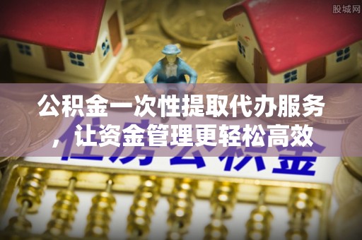 七股公积金一次性提取代办服务，让资金管理更轻松高效