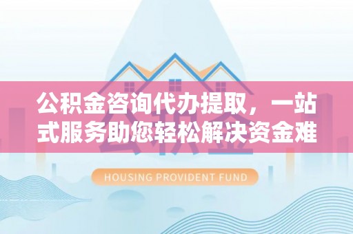 七股公积金咨询代办提取，一站式服务助您轻松解决资金难题
