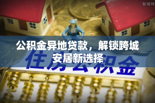 七股公积金异地贷款，解锁跨城安居新选择