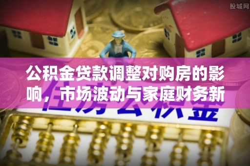 七股公积金贷款调整对购房的影响，市场波动与家庭财务新趋势