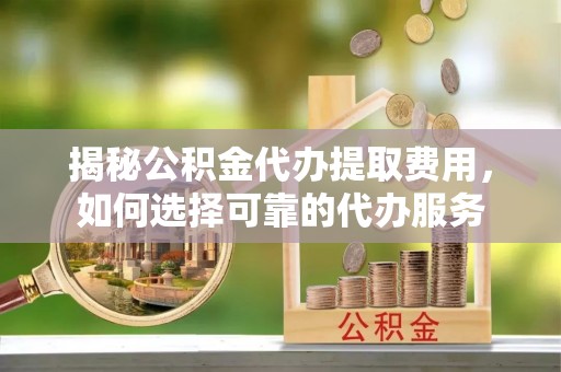 七股揭秘公积金代办提取费用，如何选择可靠的代办服务
