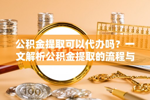 七股公积金提取可以代办吗？一文解析公积金提取的流程与注意事项