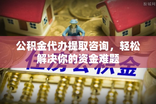 七股公积金代办提取咨询，轻松解决你的资金难题