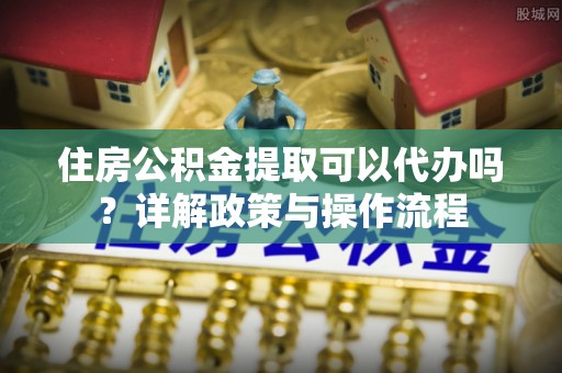 七股住房公积金提取可以代办吗？详解政策与操作流程