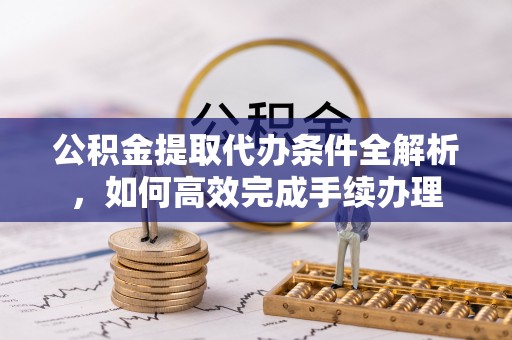 七股公积金提取代办条件全解析，如何高效完成手续办理