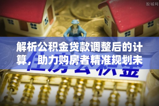 七股解析公积金贷款调整后的计算，助力购房者精准规划未来