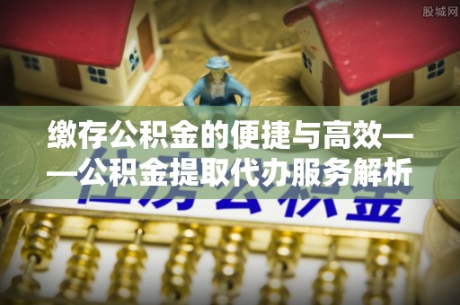 七股缴存公积金的便捷与高效——公积金提取代办服务解析