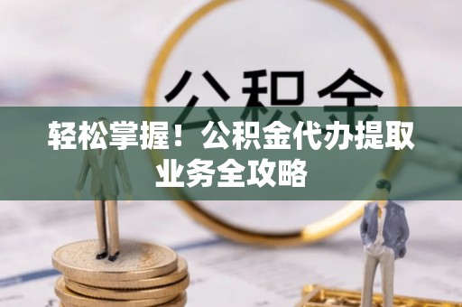 七股轻松掌握！公积金代办提取业务全攻略