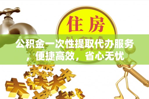 七股公积金一次性提取代办服务，便捷高效，省心无忧