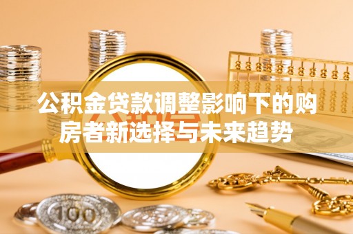 七股公积金贷款调整影响下的购房者新选择与未来趋势