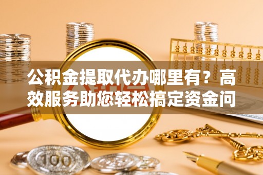 七股公积金提取代办哪里有？高效服务助您轻松搞定资金问题