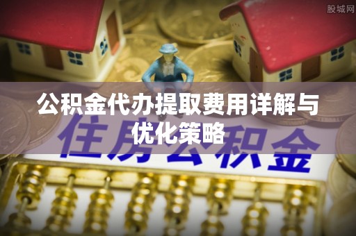 七股公积金代办提取费用详解与优化策略