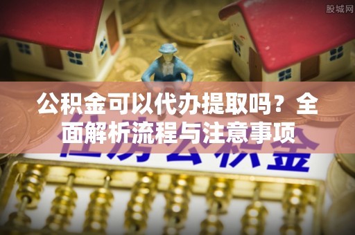 七股公积金可以代办提取吗？全面解析流程与注意事项
