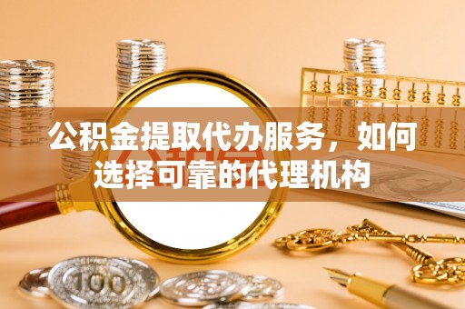 七股公积金提取代办服务，如何选择可靠的代理机构