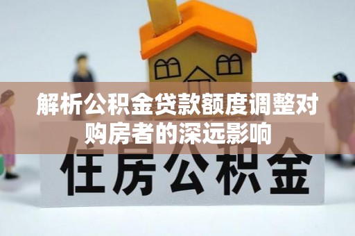 七股解析公积金贷款额度调整对购房者的深远影响