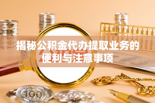 七股揭秘公积金代办提取业务的便利与注意事项