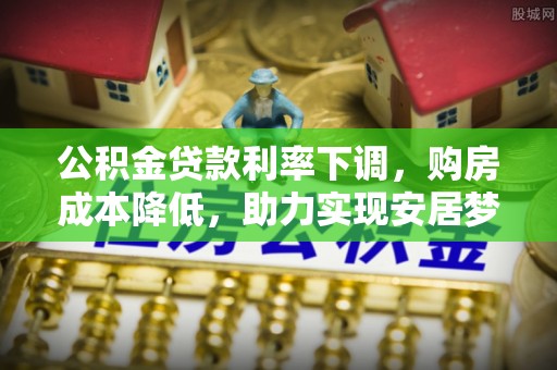 七股公积金贷款利率下调，购房成本降低，助力实现安居梦想