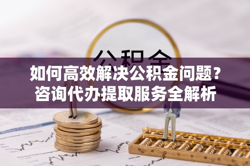 七股如何高效解决公积金问题？咨询代办提取服务全解析