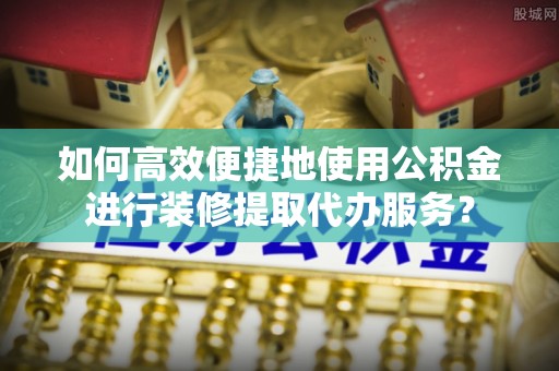 七股如何高效便捷地使用公积金进行装修提取代办服务？