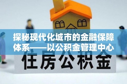 七股探秘现代化城市的金融保障体系——以公积金管理中心为核心的民生服务