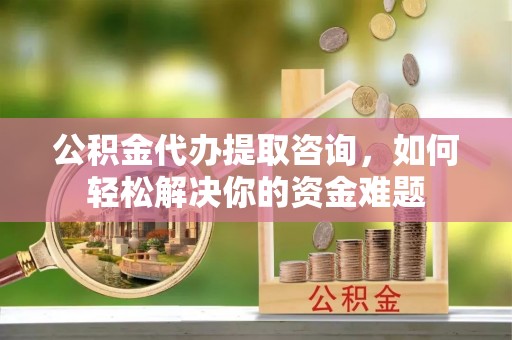 七股公积金代办提取咨询，如何轻松解决你的资金难题