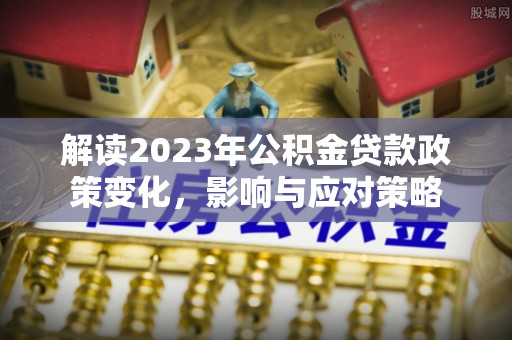 七股解读2023年公积金贷款政策变化，影响与应对策略