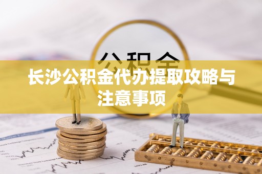 七股长沙公积金代办提取攻略与注意事项
