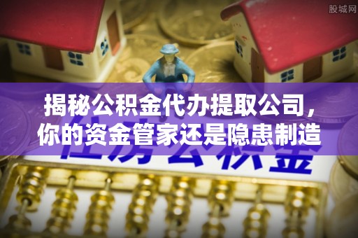 七股揭秘公积金代办提取公司，你的资金管家还是隐患制造者？