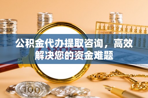 七股公积金代办提取咨询，高效解决您的资金难题