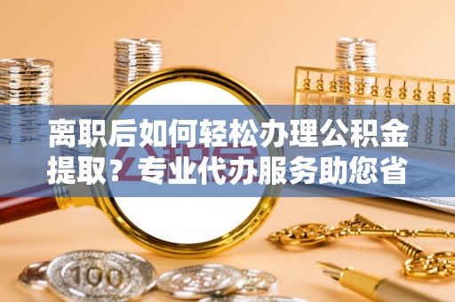 七股离职后如何轻松办理公积金提取？专业代办服务助您省心省力