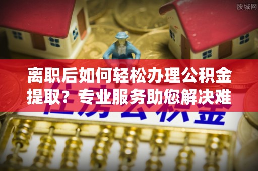 七股离职后如何轻松办理公积金提取？专业服务助您解决难题